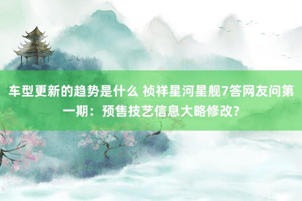 车型更新的趋势是什么 祯祥星河星舰7答网友问第一期：预售技艺信息大略修改？