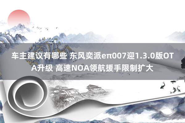 车主建议有哪些 东风奕派eπ007迎1.3.0版OTA升级 高速NOA领航援手限制扩大