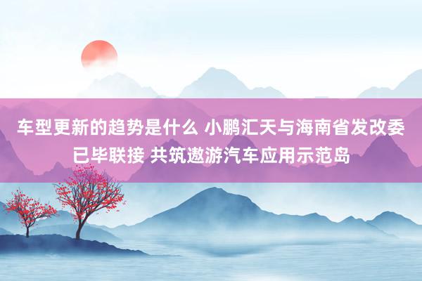 车型更新的趋势是什么 小鹏汇天与海南省发改委已毕联接 共筑遨游汽车应用示范岛