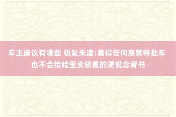 车主建议有哪些 极氪朱凌:莫得任何高管特批车 也不会给暗里卖极氪的渠说念背书