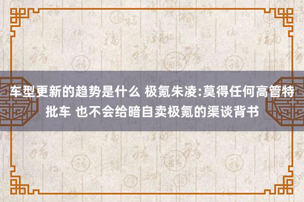 车型更新的趋势是什么 极氪朱凌:莫得任何高管特批车 也不会给暗自卖极氪的渠谈背书