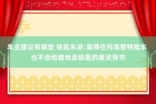 车主建议有哪些 极氪朱凌:莫得任何高管特批车 也不会给暗地卖极氪的渠谈背书