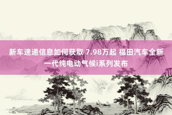 新车速递信息如何获取 7.98万起 福田汽车全新一代纯电动气候i系列发布