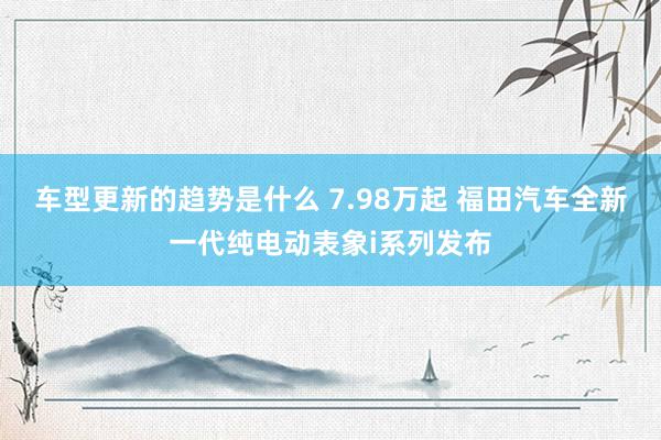 车型更新的趋势是什么 7.98万起 福田汽车全新一代纯电动表象i系列发布