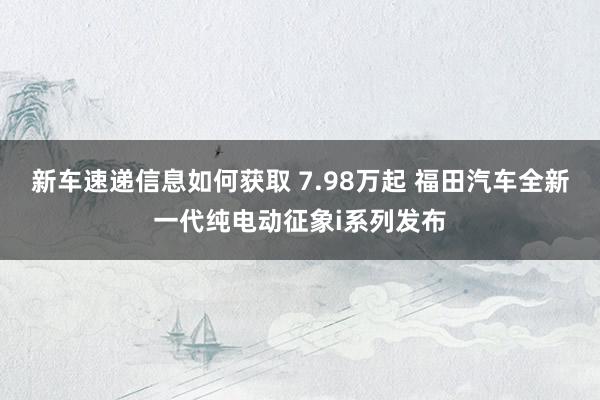 新车速递信息如何获取 7.98万起 福田汽车全新一代纯电动征象i系列发布