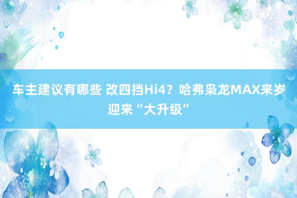 车主建议有哪些 改四挡Hi4？哈弗枭龙MAX来岁迎来“大升级”