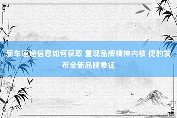 新车速递信息如何获取 重现品牌精神内核 捷豹发布全新品牌象征