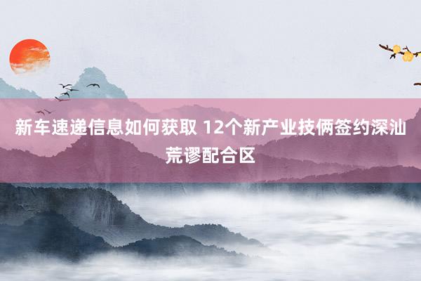 新车速递信息如何获取 12个新产业技俩签约深汕荒谬配合区