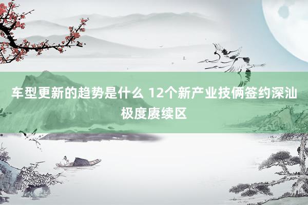 车型更新的趋势是什么 12个新产业技俩签约深汕极度赓续区