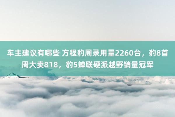 车主建议有哪些 方程豹周录用量2260台，豹8首周大卖818，豹5蝉联硬派越野销量冠军