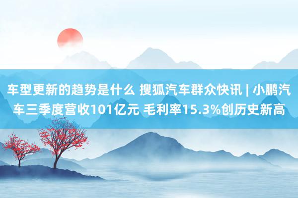 车型更新的趋势是什么 搜狐汽车群众快讯 | 小鹏汽车三季度营收101亿元 毛利率15.3%创历史新高