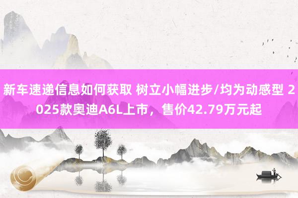 新车速递信息如何获取 树立小幅进步/均为动感型 2025款奥迪A6L上市，售价42.79万元起