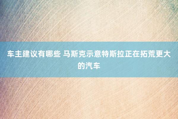 车主建议有哪些 马斯克示意特斯拉正在拓荒更大的汽车