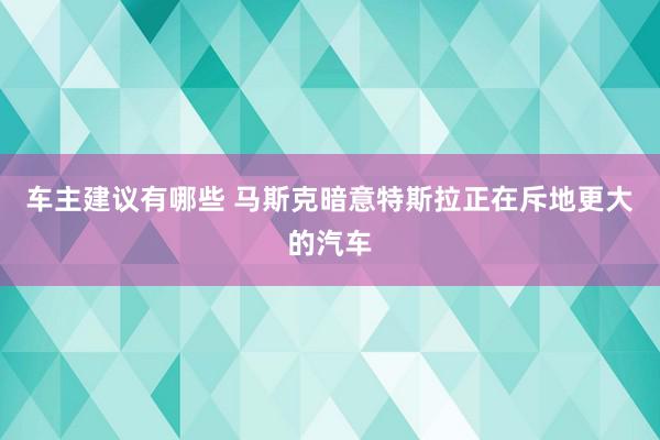 车主建议有哪些 马斯克暗意特斯拉正在斥地更大的汽车