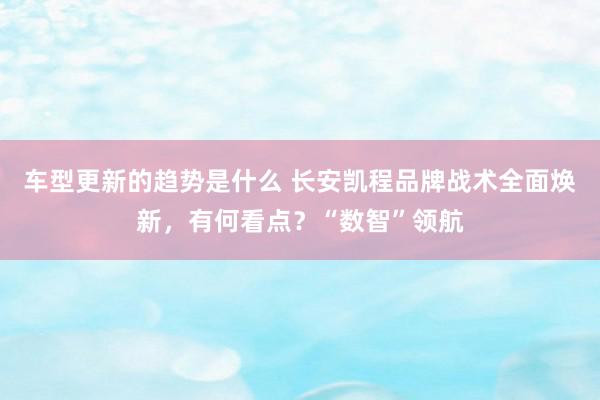 车型更新的趋势是什么 长安凯程品牌战术全面焕新，有何看点？“数智”领航