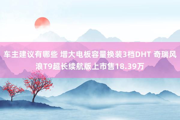 车主建议有哪些 增大电板容量换装3档DHT 奇瑞风浪T9超长续航版上市售18.39万