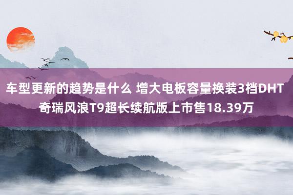 车型更新的趋势是什么 增大电板容量换装3档DHT 奇瑞风浪T9超长续航版上市售18.39万